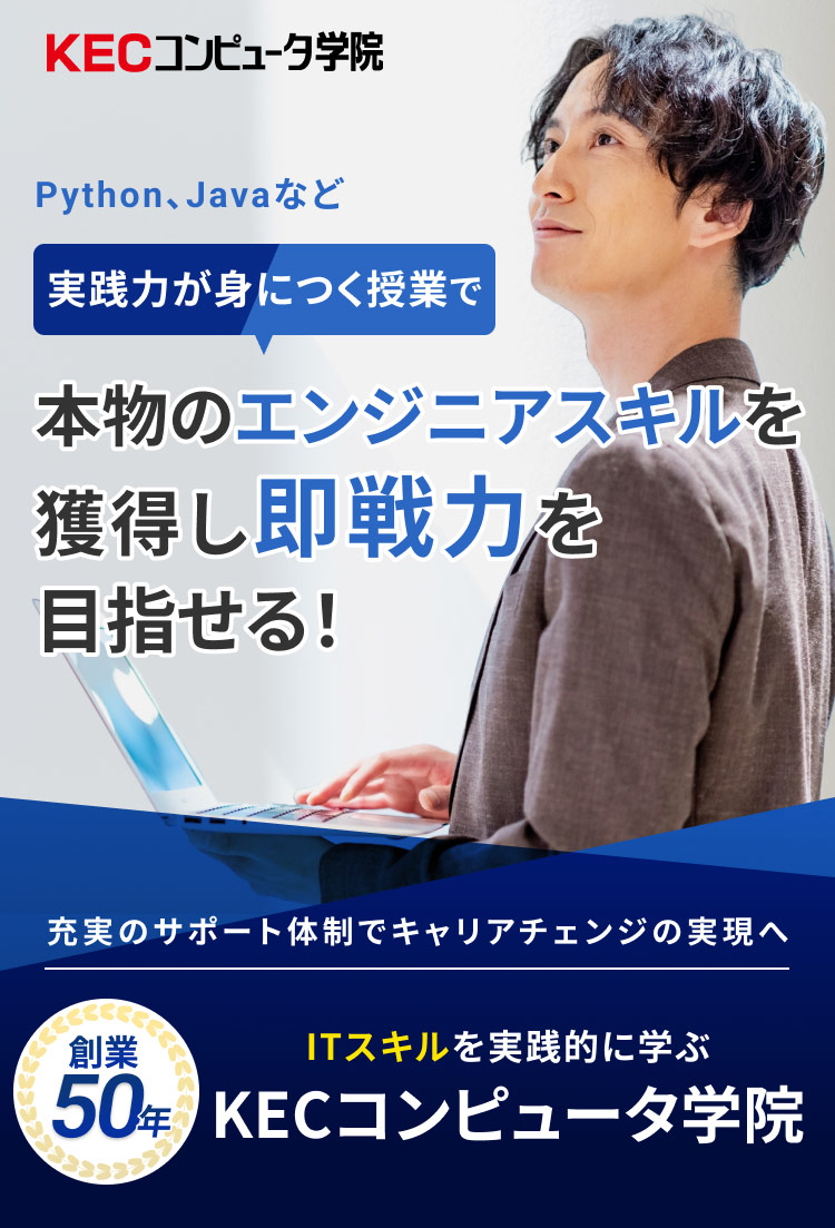 Python、Javaなど 実践力が身につく授業で 本物のエンジニアスキルを獲得し即戦力を目指せる！ 充実のサポート体制でキャリアチェンジの実現へ 創業50年 ITスキルを実践的に学ぶ KECコンピュータ学院